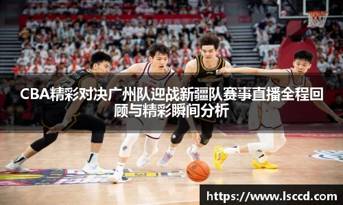 CBA精彩对决广州队迎战新疆队赛事直播全程回顾与精彩瞬间分析